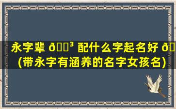 永字辈 🐳 配什么字起名好 🐧 (带永字有涵养的名字女孩名)
